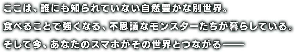 ここは、誰にも知られていない自然豊かな別世界。
食べることで強くなる、不思議なモンスターたちが暮らしている。
そして今、あなたのスマホがその世界とつながる――
